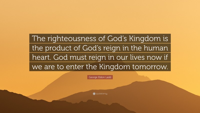George Eldon Ladd Quote: “The righteousness of God’s Kingdom is the product of God’s reign in the human heart. God must reign in our lives now if we are to enter the Kingdom tomorrow.”