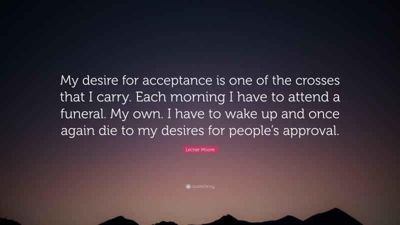 Lecrae Moore Quote: “My desire for acceptance is one of the crosses that I carry. Each morning I have to attend a funeral. My own. I have to wake up and once again die to my desires for people’s approval.”