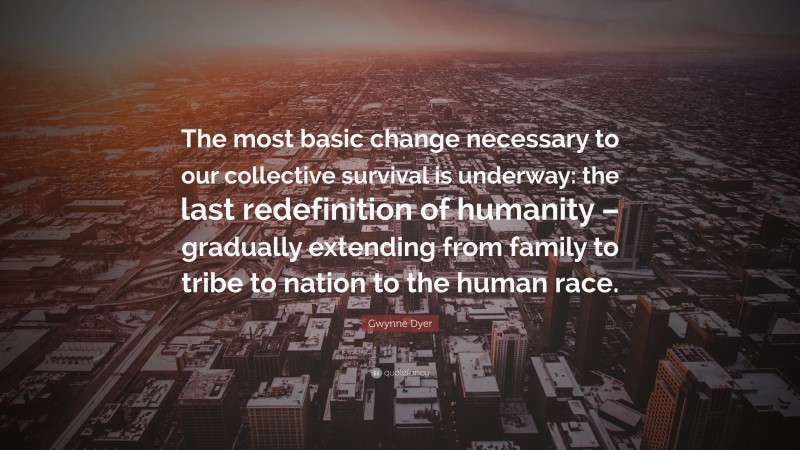 Gwynne Dyer Quote: “The most basic change necessary to our collective survival is underway: the last redefinition of humanity – gradually extending from family to tribe to nation to the human race.”