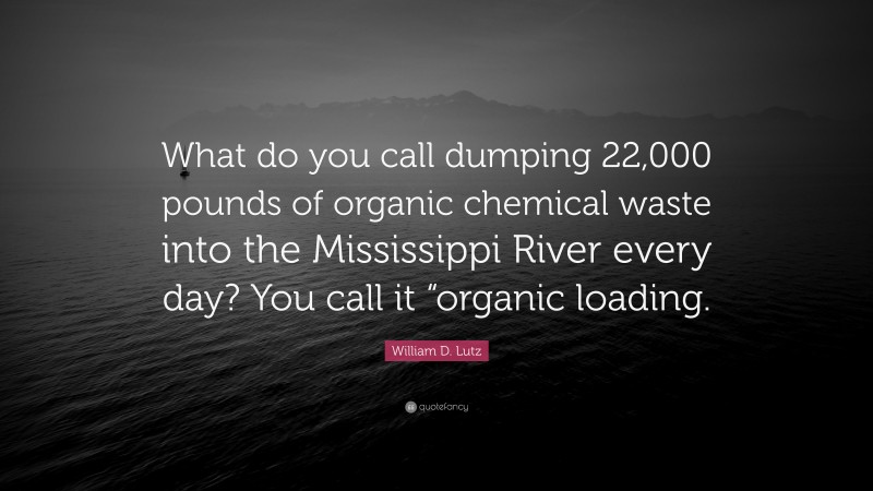 William D. Lutz Quote: “What do you call dumping 22,000 pounds of organic chemical waste into the Mississippi River every day? You call it “organic loading.”
