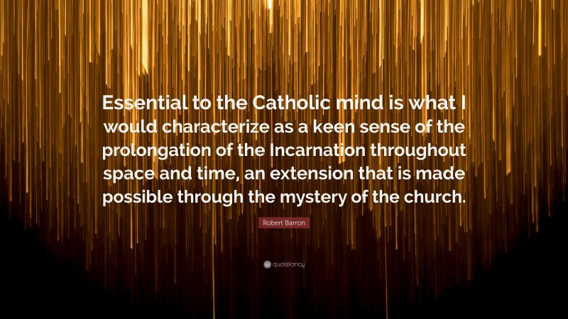 Robert Barron Quote: “Essential to the Catholic mind is what I would characterize as a keen sense of the prolongation of the Incarnation throughout space and time, an extension that is made possible through the mystery of the church.”