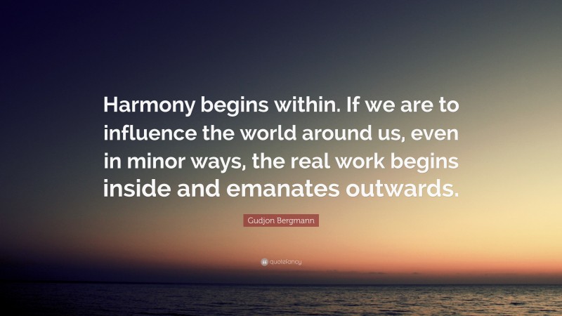 Gudjon Bergmann Quote: “Harmony begins within. If we are to influence the world around us, even in minor ways, the real work begins inside and emanates outwards.”