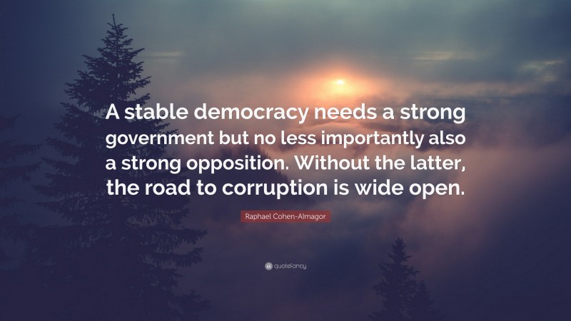 Raphael Cohen-Almagor Quote: “A stable democracy needs a strong government but no less importantly also a strong opposition. Without the latter, the road to corruption is wide open.”