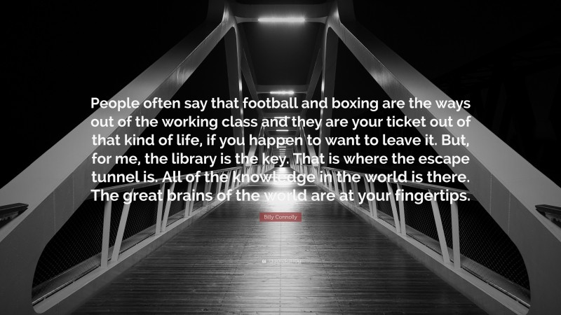 Billy Connolly Quote: “People often say that football and boxing are the ways out of the working class and they are your ticket out of that kind of life, if you happen to want to leave it. But, for me, the library is the key. That is where the escape tunnel is. All of the knowledge in the world is there. The great brains of the world are at your fingertips.”