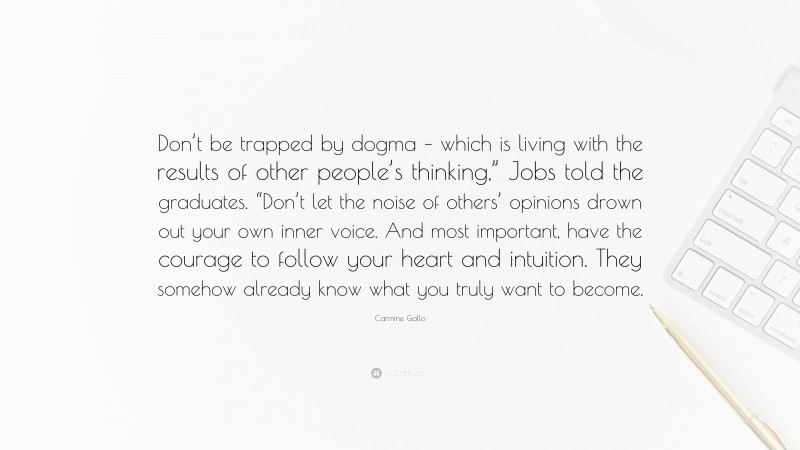 Carmine Gallo Quote: “Don’t be trapped by dogma – which is living with the results of other people’s thinking,” Jobs told the graduates. “Don’t let the noise of others’ opinions drown out your own inner voice. And most important, have the courage to follow your heart and intuition. They somehow already know what you truly want to become.”