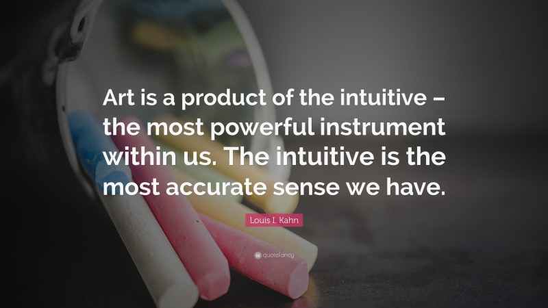 Louis I. Kahn Quote: “Art is a product of the intuitive – the most powerful instrument within us. The intuitive is the most accurate sense we have.”