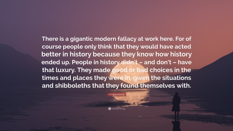 Douglas Murray Quote: “There is a gigantic modern fallacy at work here. For of course people only think that they would have acted better in history because they know how history ended up. People in history didn’t – and don’t – have that luxury. They made good or bad choices in the times and places they were in, given the situations and shibboleths that they found themselves with.”
