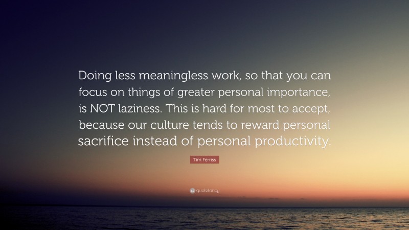 Tim Ferriss Quote: “Doing less meaningless work, so that you can focus on things of greater personal importance, is NOT laziness. This is hard for most to accept, because our culture tends to reward personal sacrifice instead of personal productivity.”