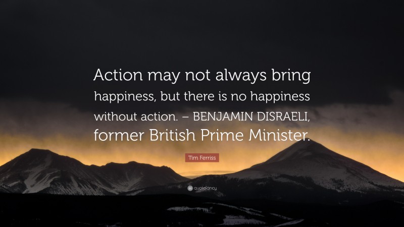 Tim Ferriss Quote: “Action may not always bring happiness, but there is no happiness without action. – BENJAMIN DISRAELI, former British Prime Minister.”