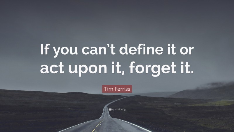 Tim Ferriss Quote: “If you can’t define it or act upon it, forget it.”
