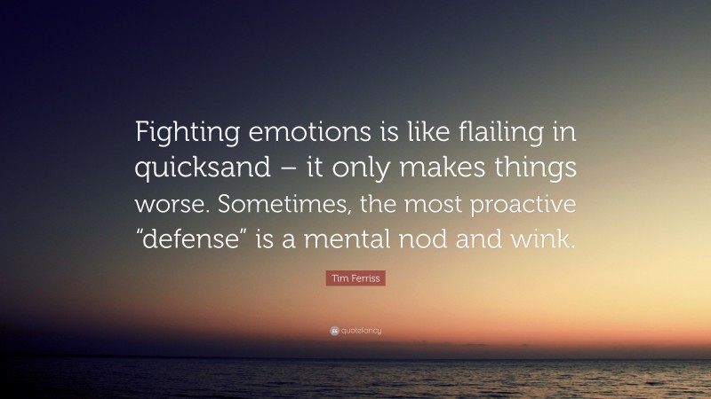 Tim Ferriss Quote: “Fighting emotions is like flailing in quicksand – it only makes things worse. Sometimes, the most proactive “defense” is a mental nod and wink.”