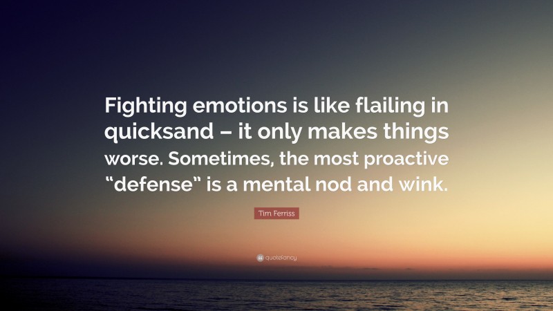 Tim Ferriss Quote: “Fighting emotions is like flailing in quicksand – it only makes things worse. Sometimes, the most proactive “defense” is a mental nod and wink.”