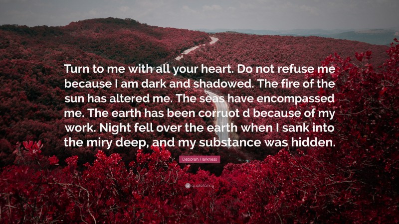 Deborah Harkness Quote: “Turn to me with all your heart. Do not refuse me because I am dark and shadowed. The fire of the sun has altered me. The seas have encompassed me. The earth has been corruot d because of my work. Night fell over the earth when I sank into the miry deep, and my substance was hidden.”