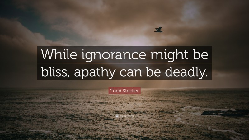 Todd Stocker Quote: “While ignorance might be bliss, apathy can be deadly.”