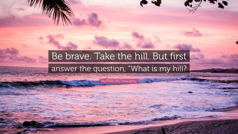 Matthew McConaughey Quote: “Be brave. Take the hill. But first answer the question, “What is my hill?”