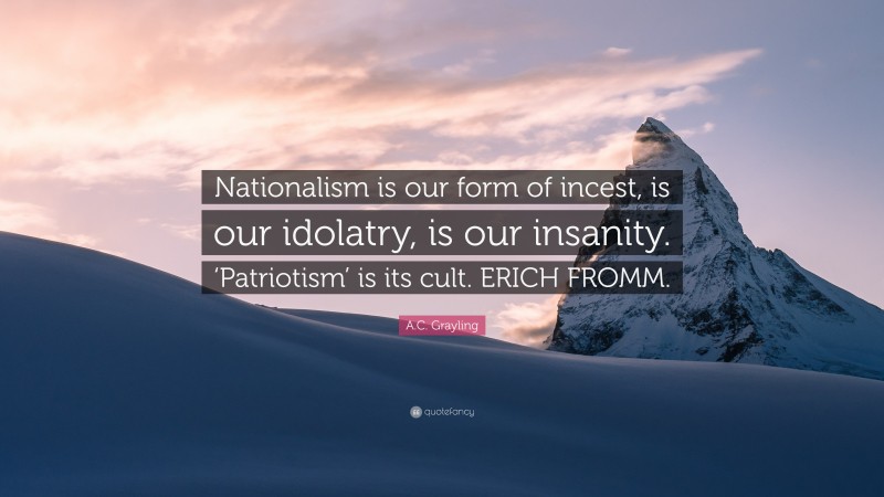 A.C. Grayling Quote: “Nationalism is our form of incest, is our idolatry, is our insanity. ‘Patriotism’ is its cult. ERICH FROMM.”