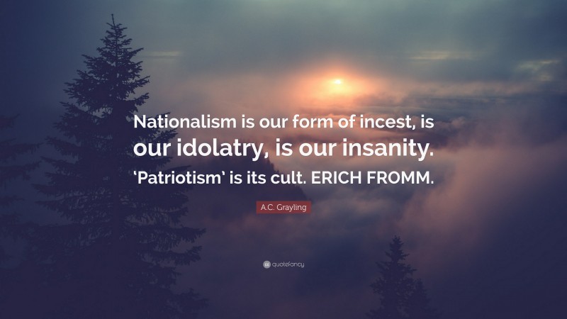 A.C. Grayling Quote: “Nationalism is our form of incest, is our idolatry, is our insanity. ‘Patriotism’ is its cult. ERICH FROMM.”