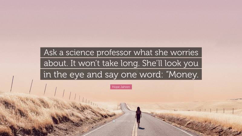 Hope Jahren Quote: “Ask a science professor what she worries about. It won’t take long. She’ll look you in the eye and say one word: “Money.”
