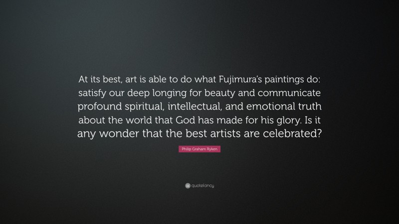 Philip Graham Ryken Quote: “At its best, art is able to do what Fujimura’s paintings do: satisfy our deep longing for beauty and communicate profound spiritual, intellectual, and emotional truth about the world that God has made for his glory. Is it any wonder that the best artists are celebrated?”