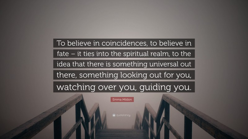 Emma Mildon Quote: “To believe in coincidences, to believe in fate – it ties into the spiritual realm, to the idea that there is something universal out there, something looking out for you, watching over you, guiding you.”