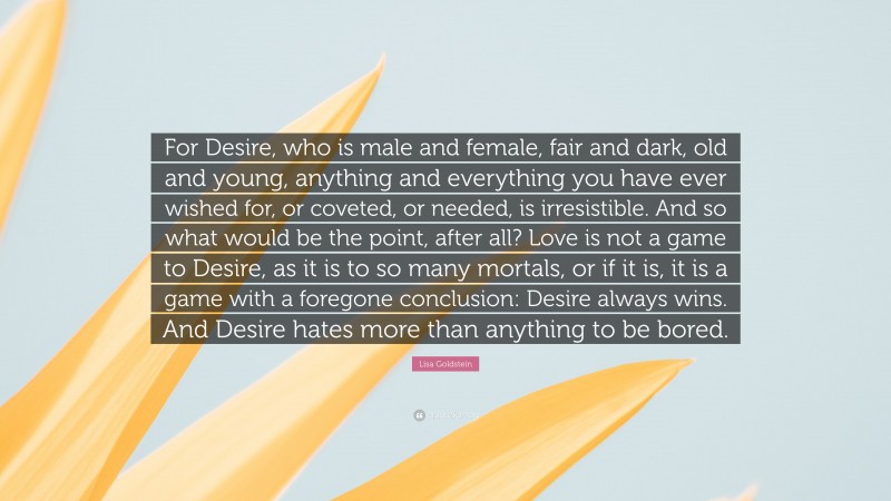 Lisa Goldstein Quote: “For Desire, who is male and female, fair and dark, old and young, anything and everything you have ever wished for, or coveted, or needed, is irresistible. And so what would be the point, after all? Love is not a game to Desire, as it is to so many mortals, or if it is, it is a game with a foregone conclusion: Desire always wins. And Desire hates more than anything to be bored.”