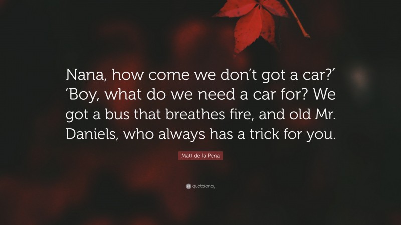 Matt de la Pena Quote: “Nana, how come we don’t got a car?′ ‘Boy, what do we need a car for? We got a bus that breathes fire, and old Mr. Daniels, who always has a trick for you.”