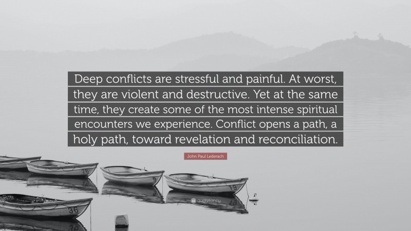 John Paul Lederach Quote: “Deep conflicts are stressful and painful. At worst, they are violent and destructive. Yet at the same time, they create some of the most intense spiritual encounters we experience. Conflict opens a path, a holy path, toward revelation and reconciliation.”