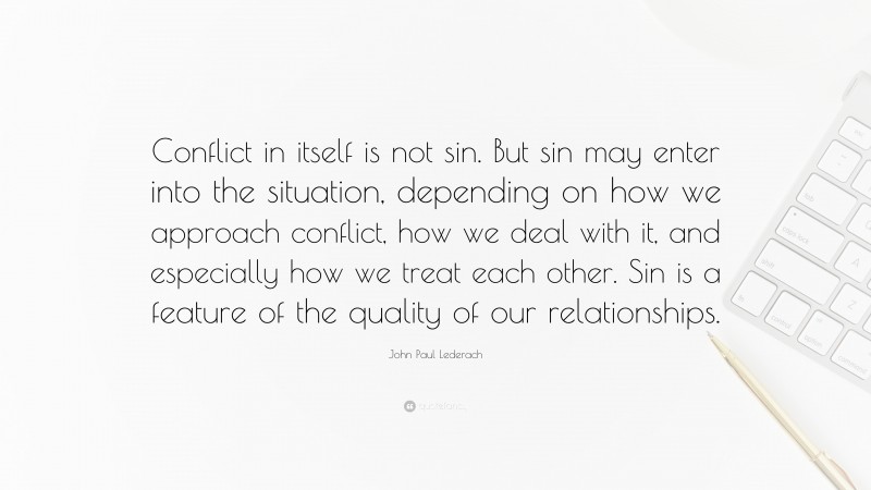 John Paul Lederach Quote: “Conflict in itself is not sin. But sin may enter into the situation, depending on how we approach conflict, how we deal with it, and especially how we treat each other. Sin is a feature of the quality of our relationships.”