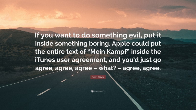 John Oliver Quote: “If you want to do something evil, put it inside something boring. Apple could put the entire text of “Mein Kampf” inside the iTunes user agreement, and you’d just go agree, agree, agree – what? – agree, agree.”