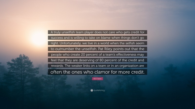 Nick Saban Quote: “A truly unselfish team player does not care who gets credit for success and is willing to take on blame when things don’t go right. Unfortunately, we live in a world when the selfish seem to outnumber the unselfish. Pat Riley points out that the people who create 20 percent of a team’s effectiveness may feel that they are deserving of 80 percent of the credit and rewards. The weaker links on a team or in an organization are often the ones who clamor for more credit.”