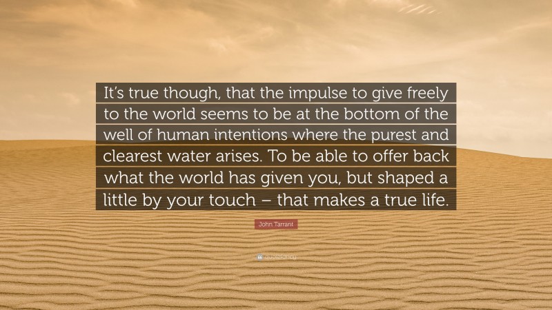 John Tarrant Quote: “It’s true though, that the impulse to give freely to the world seems to be at the bottom of the well of human intentions where the purest and clearest water arises. To be able to offer back what the world has given you, but shaped a little by your touch – that makes a true life.”