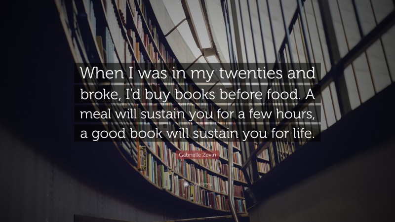 Gabrielle Zevin Quote: “When I was in my twenties and broke, I’d buy books before food. A meal will sustain you for a few hours, a good book will sustain you for life.”