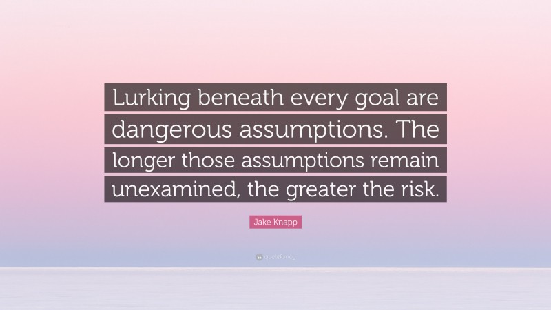 Jake Knapp Quote: “Lurking beneath every goal are dangerous assumptions. The longer those assumptions remain unexamined, the greater the risk.”