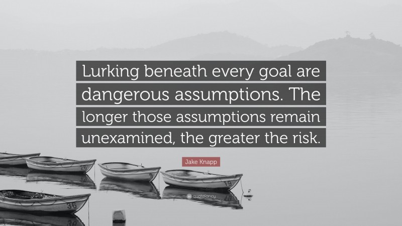 Jake Knapp Quote: “Lurking beneath every goal are dangerous assumptions. The longer those assumptions remain unexamined, the greater the risk.”