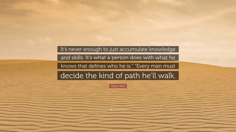 Alyson Noel Quote: “It’s never enough to just accumulate knowledge and skills. It’s what a person does with what he knows that defines who he is.” “Every man must decide the kind of path he’ll walk.”