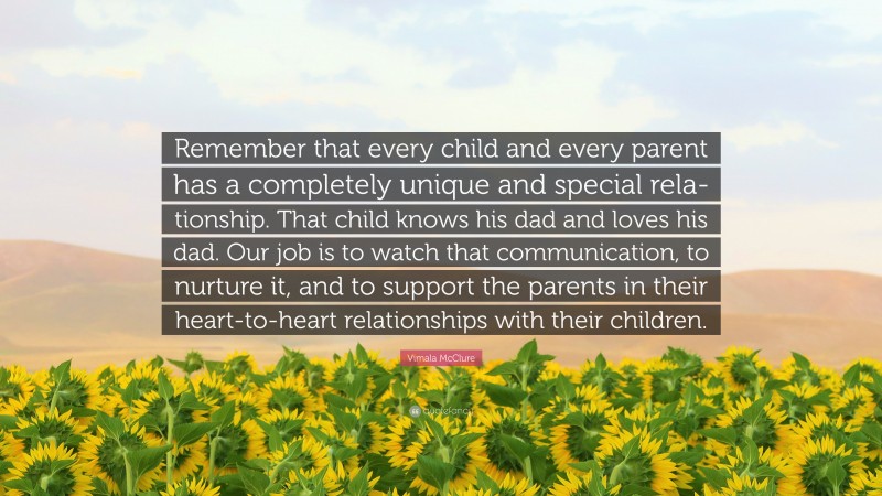 Vimala McClure Quote: “Remember that every child and every parent has a completely unique and special rela- tionship. That child knows his dad and loves his dad. Our job is to watch that communication, to nurture it, and to support the parents in their heart-to-heart relationships with their children.”