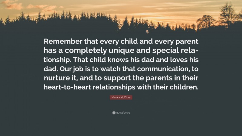 Vimala McClure Quote: “Remember that every child and every parent has a completely unique and special rela- tionship. That child knows his dad and loves his dad. Our job is to watch that communication, to nurture it, and to support the parents in their heart-to-heart relationships with their children.”