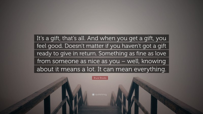 Bruce Brooks Quote: “It’s a gift, that’s all. And when you get a gift, you feel good. Doesn’t matter if you haven’t got a gift ready to give in return. Something as fine as love from someone as nice as you – well, knowing about it means a lot. It can mean everything.”