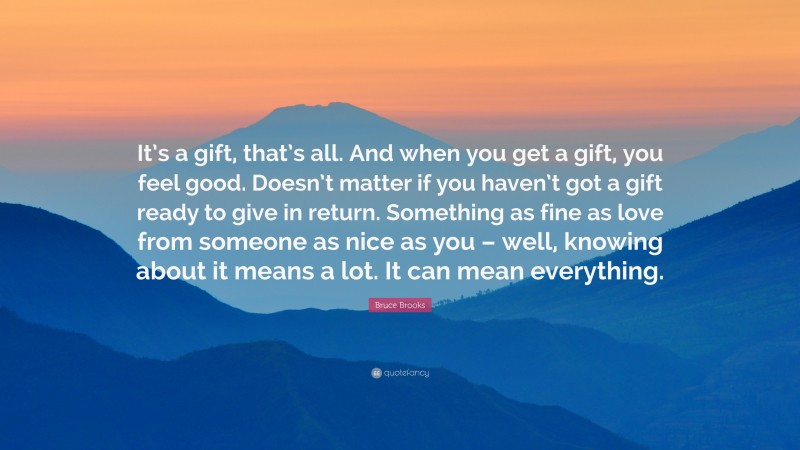 Bruce Brooks Quote: “It’s a gift, that’s all. And when you get a gift, you feel good. Doesn’t matter if you haven’t got a gift ready to give in return. Something as fine as love from someone as nice as you – well, knowing about it means a lot. It can mean everything.”