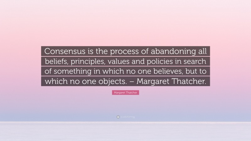 Margaret Thatcher Quote: “Consensus is the process of abandoning all beliefs, principles, values and policies in search of something in which no one believes, but to which no one objects. – Margaret Thatcher.”