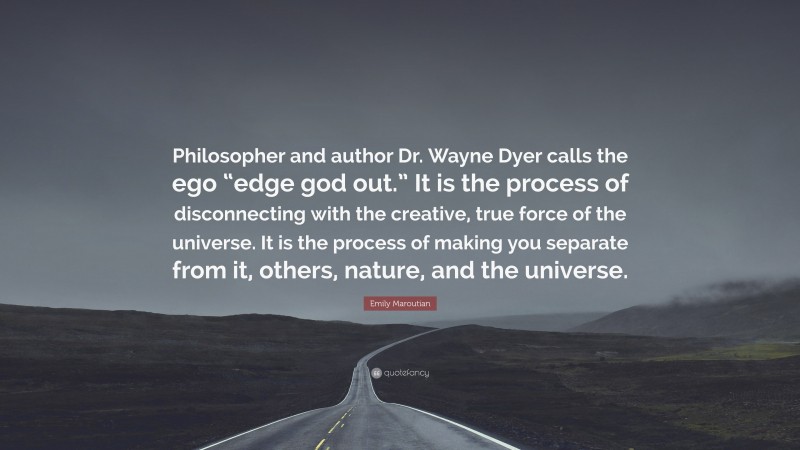 Emily Maroutian Quote: “Philosopher and author Dr. Wayne Dyer calls the ego “edge god out.” It is the process of disconnecting with the creative, true force of the universe. It is the process of making you separate from it, others, nature, and the universe.”