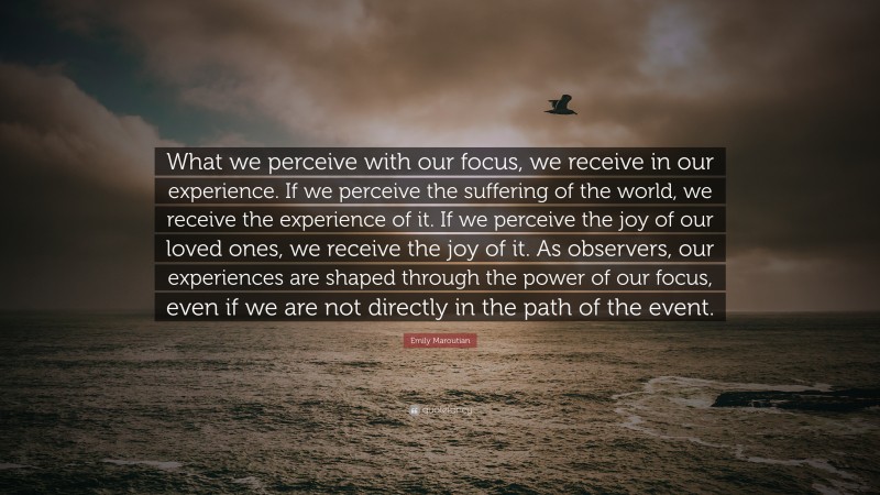 Emily Maroutian Quote: “What we perceive with our focus, we receive in our experience. If we perceive the suffering of the world, we receive the experience of it. If we perceive the joy of our loved ones, we receive the joy of it. As observers, our experiences are shaped through the power of our focus, even if we are not directly in the path of the event.”
