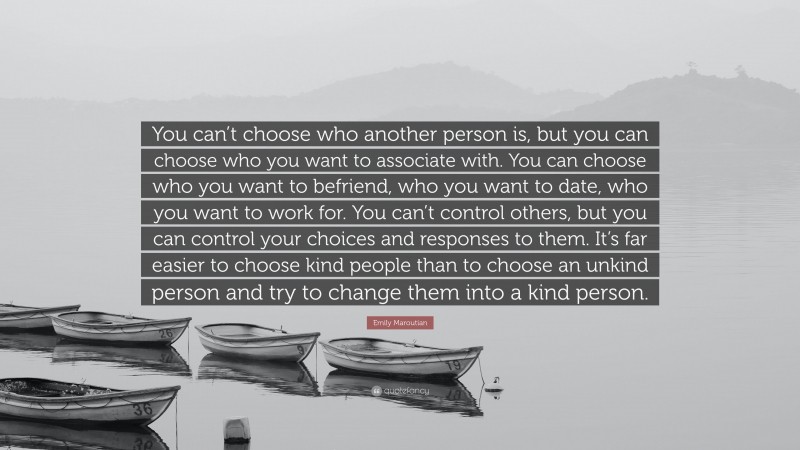Emily Maroutian Quote: “You can’t choose who another person is, but you can choose who you want to associate with. You can choose who you want to befriend, who you want to date, who you want to work for. You can’t control others, but you can control your choices and responses to them. It’s far easier to choose kind people than to choose an unkind person and try to change them into a kind person.”