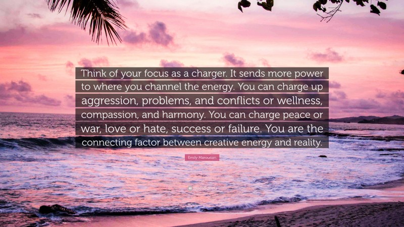 Emily Maroutian Quote: “Think of your focus as a charger. It sends more power to where you channel the energy. You can charge up aggression, problems, and conflicts or wellness, compassion, and harmony. You can charge peace or war, love or hate, success or failure. You are the connecting factor between creative energy and reality.”