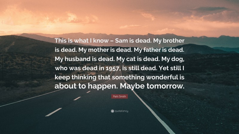 Patti Smith Quote: “This is what I know – Sam is dead. My brother is dead. My mother is dead. My father is dead. My husband is dead. My cat is dead. My dog, who was dead in 1957, is still dead. Yet still I keep thinking that something wonderful is about to happen. Maybe tomorrow.”