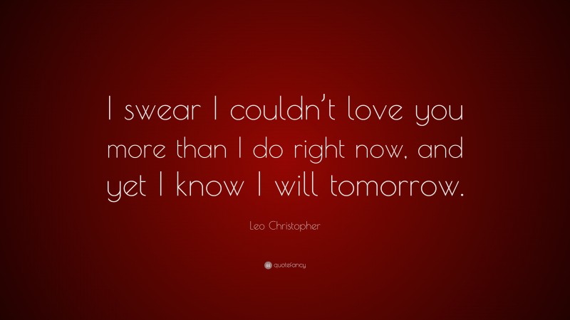 Leo Christopher Quote: “I swear I couldn’t love you more than I do right now, and yet I know I will tomorrow.”