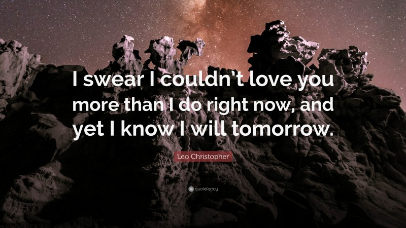 Leo Christopher Quote: “I swear I couldn’t love you more than I do right now, and yet I know I will tomorrow.”