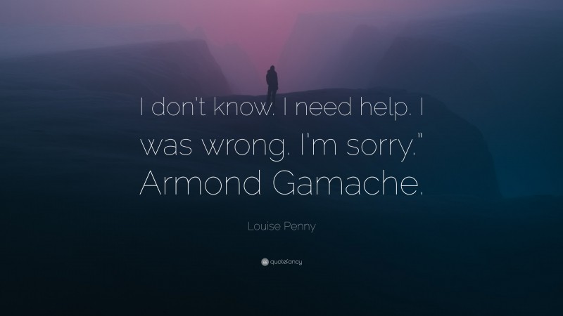 Louise Penny Quote: “I don’t know. I need help. I was wrong. I’m sorry.” Armond Gamache.”