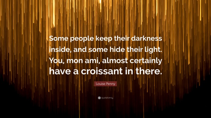 Louise Penny Quote: “Some people keep their darkness inside, and some hide their light. You, mon ami, almost certainly have a croissant in there.”