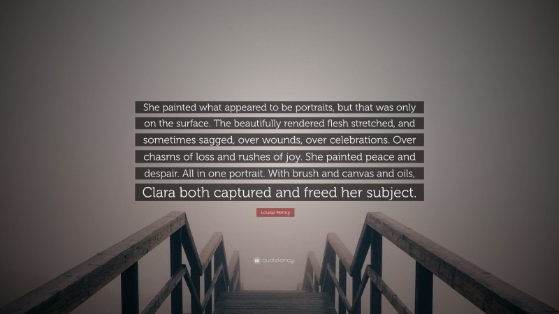 Louise Penny Quote: “She painted what appeared to be portraits, but that was only on the surface. The beautifully rendered flesh stretched, and sometimes sagged, over wounds, over celebrations. Over chasms of loss and rushes of joy. She painted peace and despair. All in one portrait. With brush and canvas and oils, Clara both captured and freed her subject.”